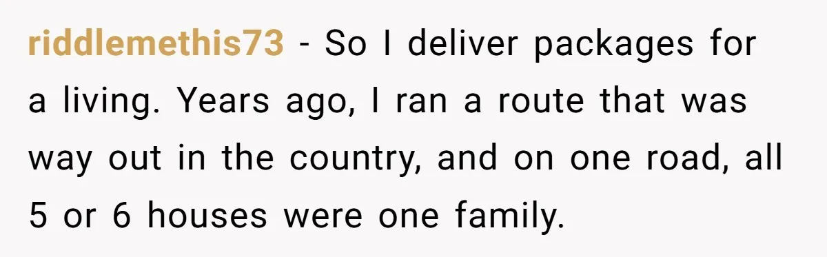 riddlemethis73 − So I deliver packages for a living. Years ago, I ran a route that was way out in the country, and on one road, all 5 or 6...