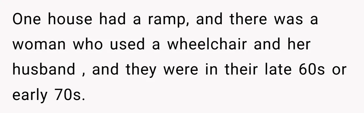 One house had a ramp, and there was a woman who used a wheelchair and her husband , and they were in their late 60s or early 70s.