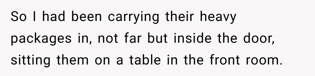 So I had been carrying their heavy packages in, not far but inside the door, sitting them on a table in the front room.