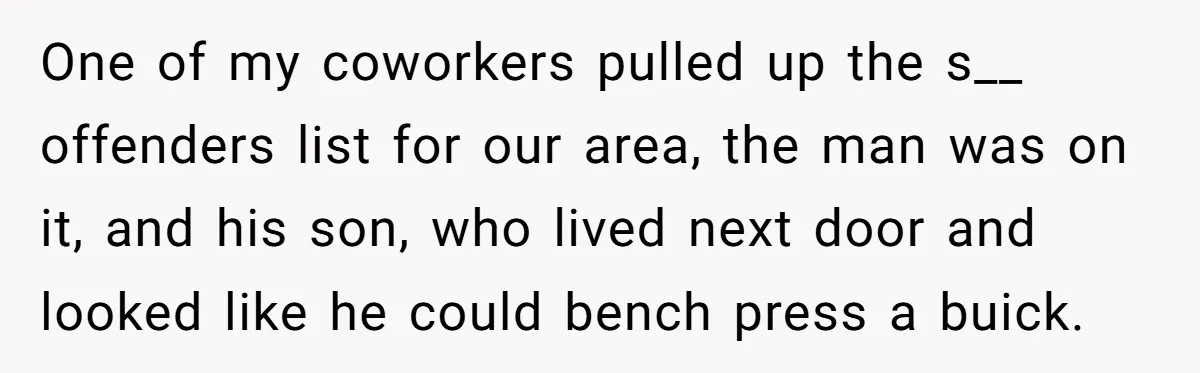 One of my coworkers pulled up the s__ offenders list for our area, the man was on it, and his son, who lived next door and looked like he could...