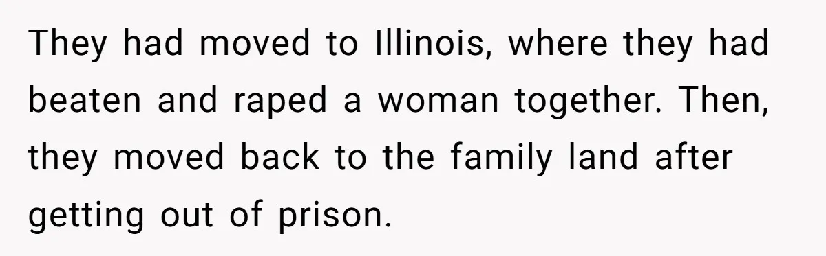 They had moved to Illinois, where they had beaten and raped a woman together. Then, they moved back to the family land after getting out of prison.