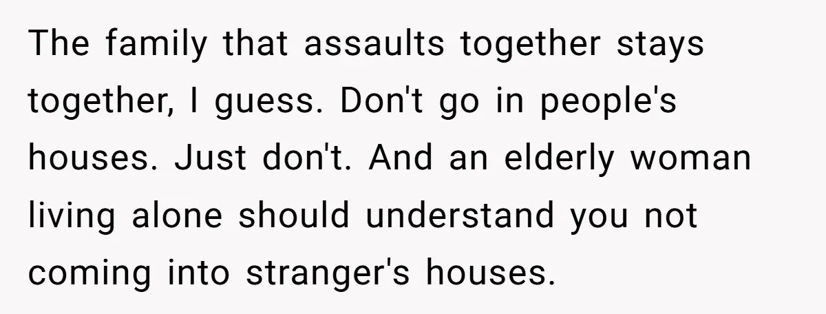 The family that assaults together stays together, I guess. Don't go in people's houses. Just don't. And an elderly woman living alone should understand you not coming into stranger's houses.