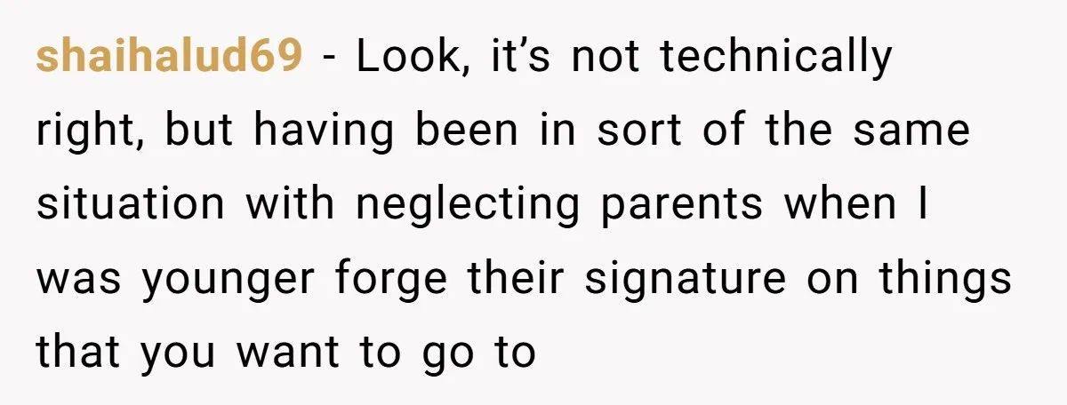 shaihalud69 − Look, it’s not technically right, but having been in sort of the same situation with neglecting parents when I was younger forge their signature on things that you...