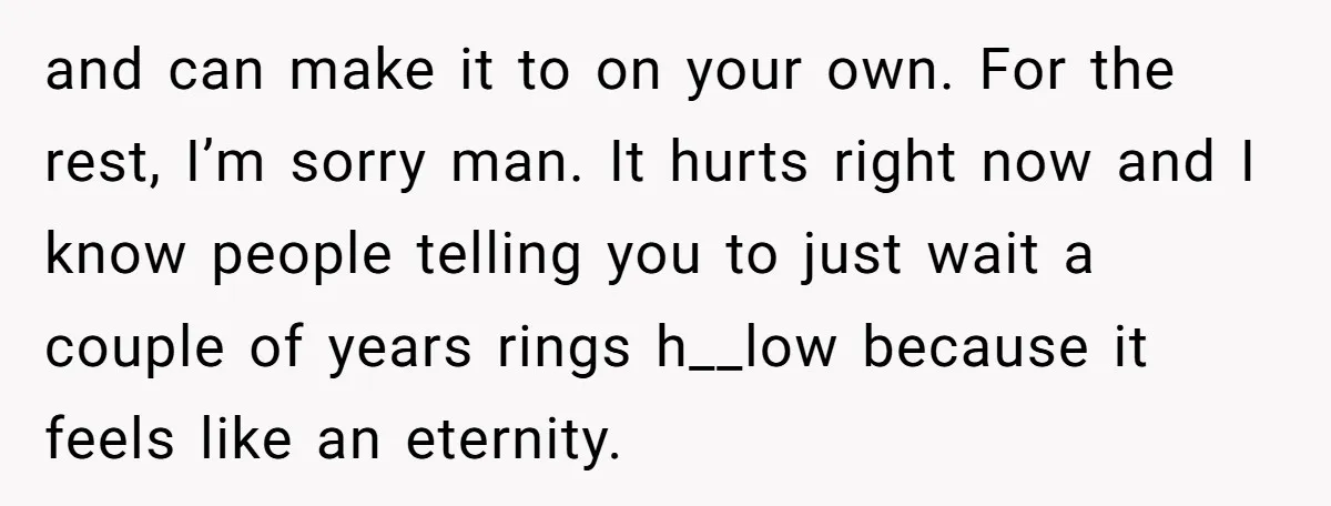 and can make it to on your own. For the rest, I’m sorry man. It hurts right now and I know people telling you to just wait a couple of...