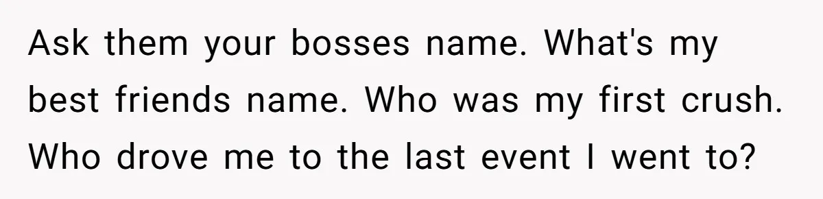 Ask them your bosses name. What's my best friends name. Who was my first crush. Who drove me to the last event I went to?
