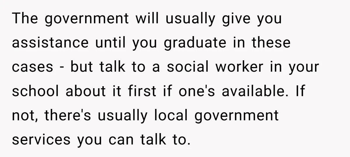 The government will usually give you assistance until you graduate in these cases - but talk to a social worker in your school about it first if one's available. If...