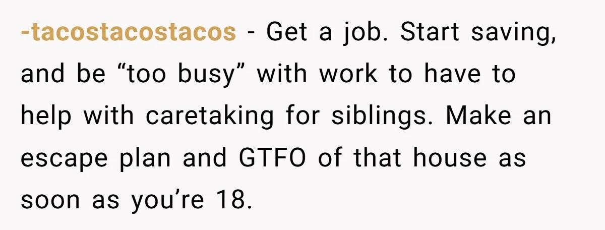 -tacostacostacos − Get a job. Start saving, and be “too busy” with work to have to help with caretaking for siblings. Make an escape plan and GTFO of that house...