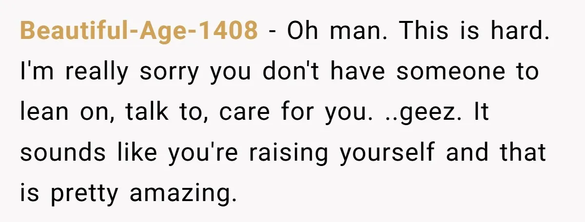 Beautiful-Age-1408 − Oh man. This is hard. I'm really sorry you don't have someone to lean on, talk to, care for you. ..geez. It sounds like you're raising yourself and...