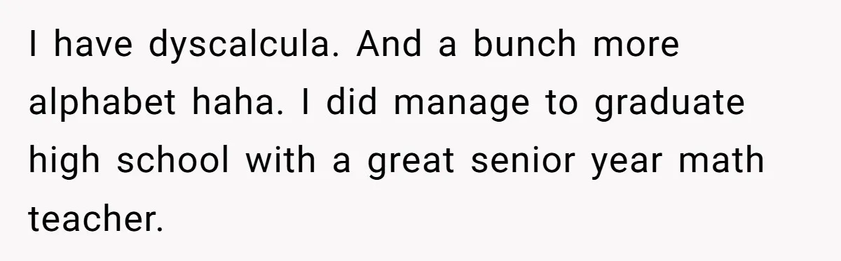I have dyscalcula. And a bunch more alphabet haha. I did manage to graduate high school with a great senior year math teacher.
