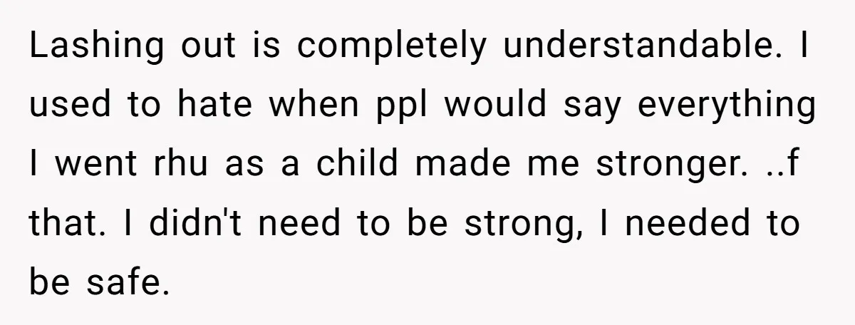 Lashing out is completely understandable. I used to hate when ppl would say everything I went rhu as a child made me stronger. ..f that. I didn't need to be...