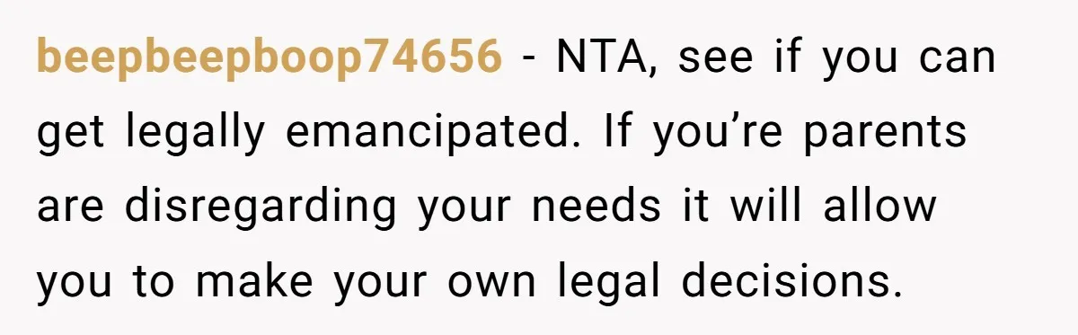 beepbeepboop74656 − NTA, see if you can get legally emancipated. If you’re parents are disregarding your needs it will allow you to make your own legal decisions.