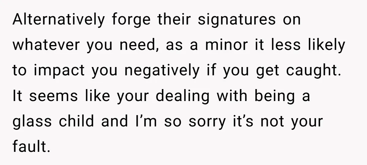 Alternatively forge their signatures on whatever you need, as a minor it less likely to impact you negatively if you get caught. It seems like your dealing with being a...