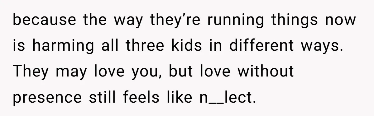 because the way they’re running things now is harming all three kids in different ways. They may love you, but love without presence still feels like n__lect.