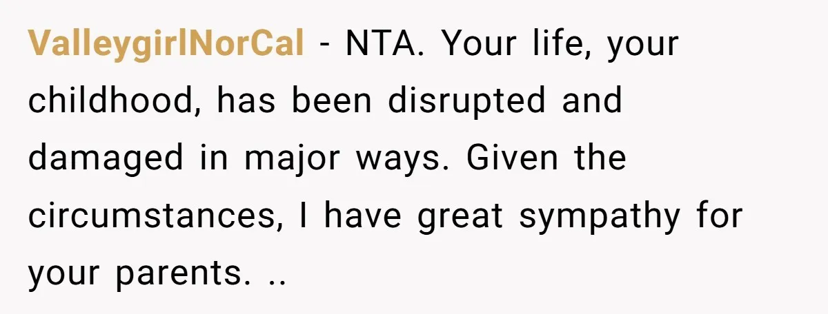 ValleygirlNorCal − NTA. Your life, your childhood, has been disrupted and damaged in major ways. Given the circumstances, I have great sympathy for your parents. ..