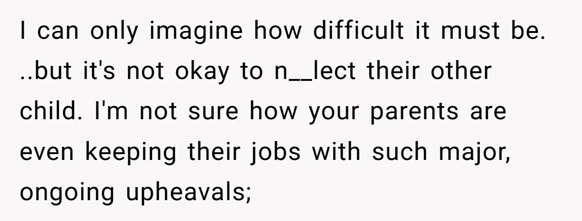 I can only imagine how difficult it must be. ..but it's not okay to n__lect their other child. I'm not sure how your parents are even keeping their jobs with...