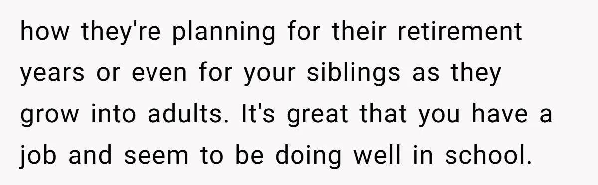 how they're planning for their retirement years or even for your siblings as they grow into adults. It's great that you have a job and seem to be doing well...