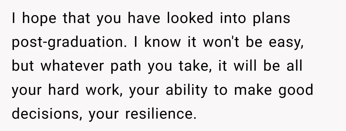 I hope that you have looked into plans post-graduation. I know it won't be easy, but whatever path you take, it will be all your hard work, your ability to...