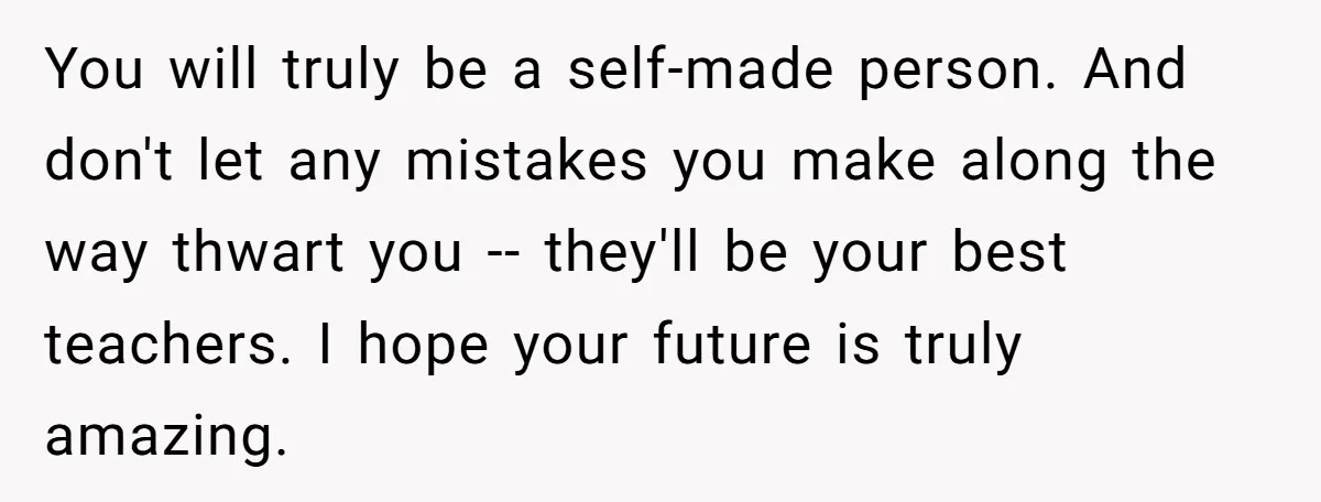 You will truly be a self-made person. And don't let any mistakes you make along the way thwart you -- they'll be your best teachers. I hope your future is...