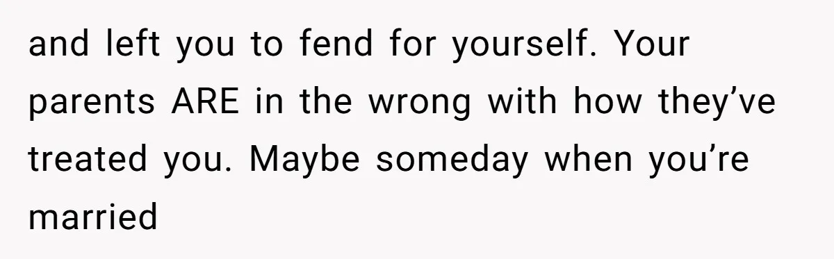 and left you to fend for yourself. Your parents ARE in the wrong with how they’ve treated you. Maybe someday when you’re married