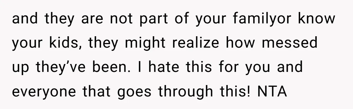 and they are not part of your familyor know your kids, they might realize how messed up they’ve been. I hate this for you and everyone that goes through this!...
