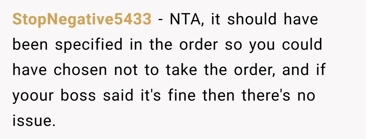 StopNegative5433 − NTA, it should have been specified in the order so you could have chosen not to take the order, and if yoour boss said it's fine then there's...