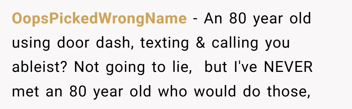 OopsPickedWrongName − An 80 year old using door dash, texting & calling you ableist? Not going to lie,  but I've NEVER met an 80 year old who would do those,