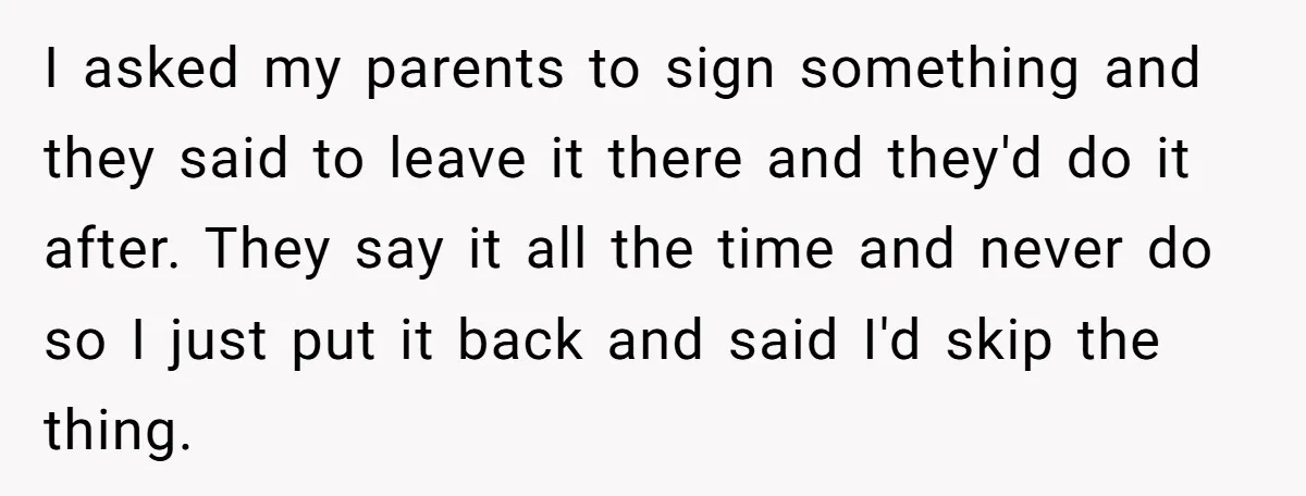 I asked my parents to sign something and they said to leave it there and they'd do it after. They say it all the time and never do so I...