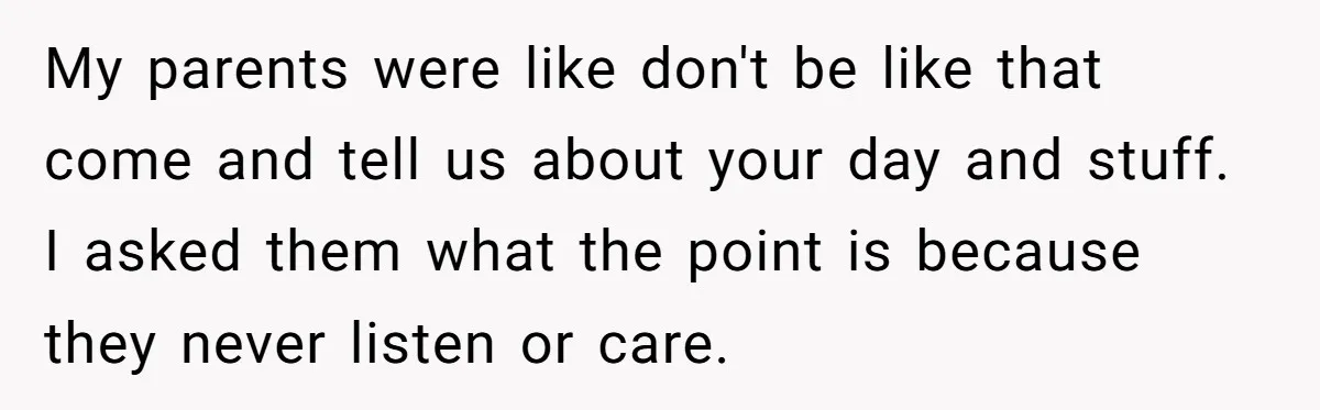 My parents were like don't be like that come and tell us about your day and stuff. I asked them what the point is because they never listen or care.