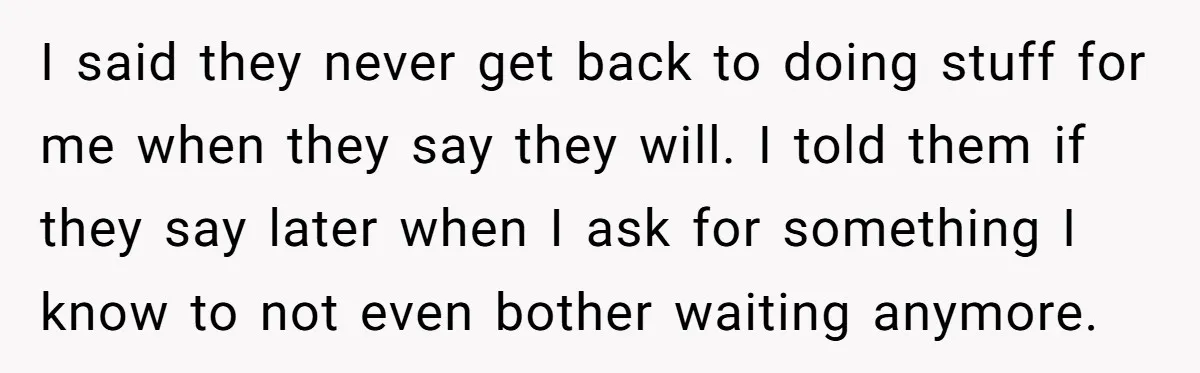 I said they never get back to doing stuff for me when they say they will. I told them if they say later when I ask for something I know...