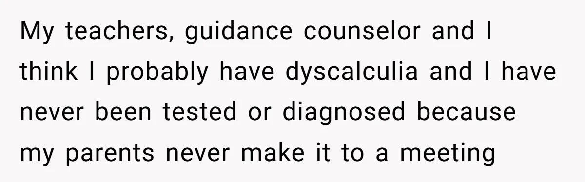 My teachers, guidance counselor and I think I probably have dyscalculia and I have never been tested or diagnosed because my parents never make it to a meeting