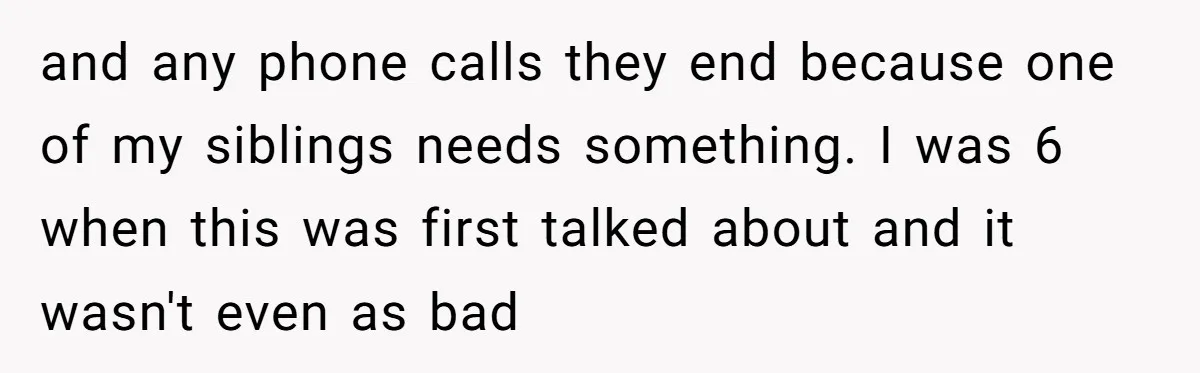 and any phone calls they end because one of my siblings needs something. I was 6 when this was first talked about and it wasn't even as bad