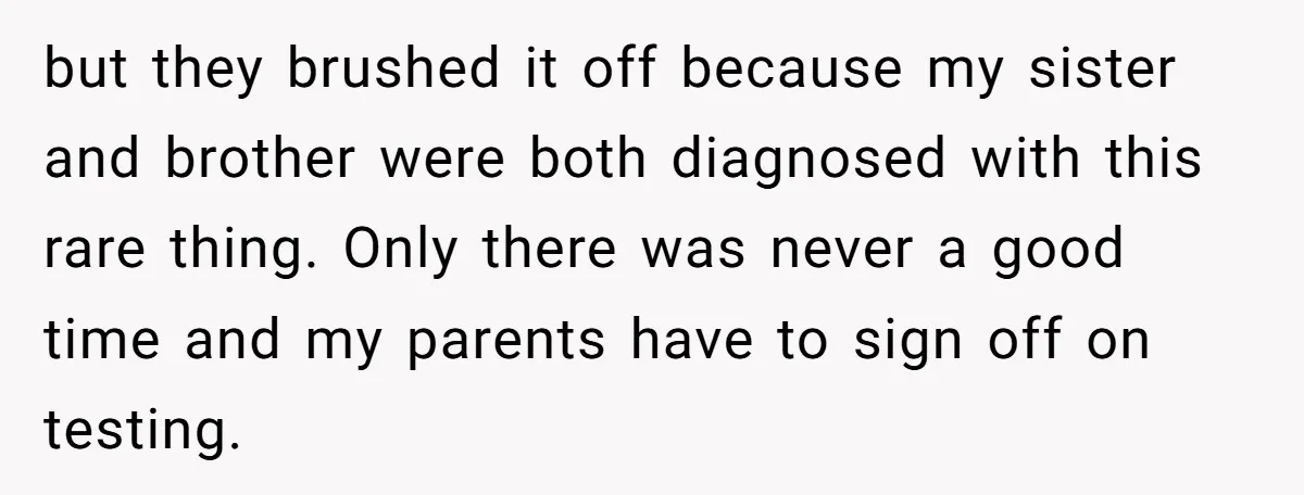 but they brushed it off because my sister and brother were both diagnosed with this rare thing. Only there was never a good time and my parents have to sign...