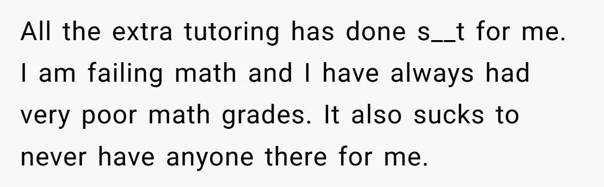 All the extra tutoring has done s__t for me. I am failing math and I have always had very poor math grades. It also sucks to never have anyone there...