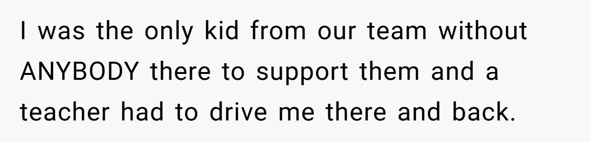 I was the only kid from our team without ANYBODY there to support them and a teacher had to drive me there and back.