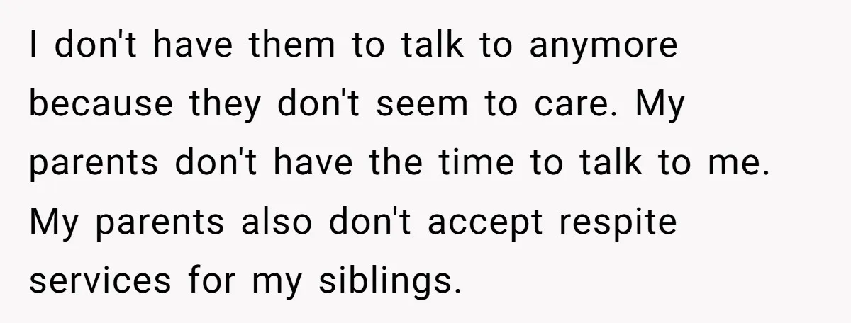 I don't have them to talk to anymore because they don't seem to care. My parents don't have the time to talk to me. My parents also don't accept respite...