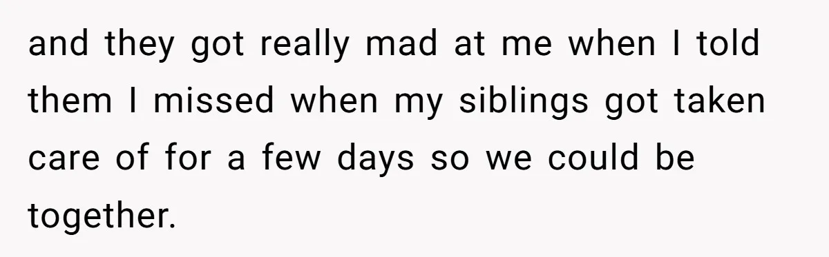 and they got really mad at me when I told them I missed when my siblings got taken care of for a few days so we could be together.