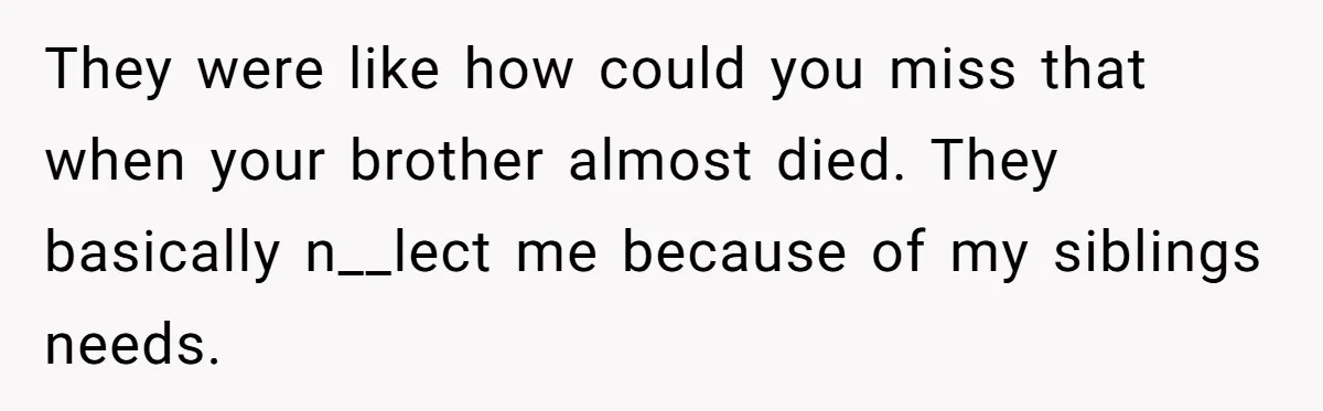 They were like how could you miss that when your brother almost died. They basically n__lect me because of my siblings needs.