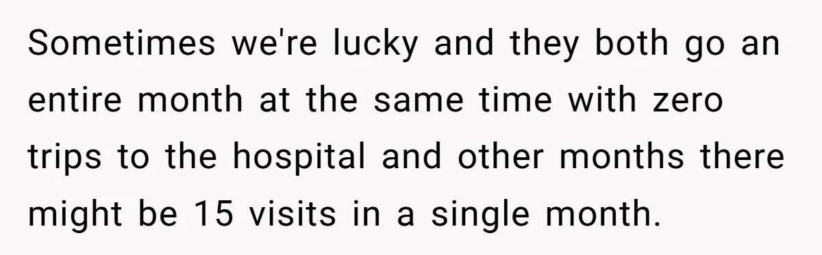 Sometimes we're lucky and they both go an entire month at the same time with zero trips to the hospital and other months there might be 15 visits in a...