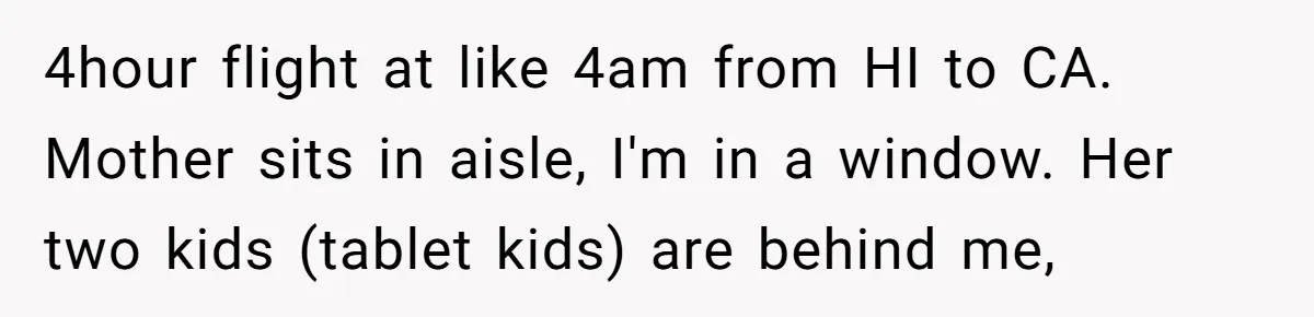 4hour flight at like 4am from HI to CA. Mother sits in aisle, I'm in a window. Her two kids (tablet kids) are behind me,
