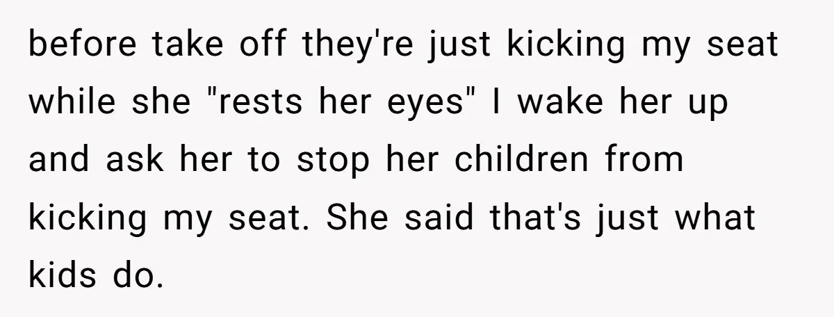 before take off they're just kicking my seat while she "rests her eyes" I wake her up and ask her to stop her children from kicking my seat. She said...