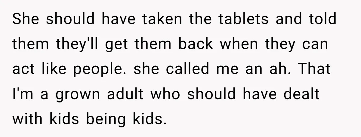 She should have taken the tablets and told them they'll get them back when they can act like people. she called me an ah. That I'm a grown adult who...