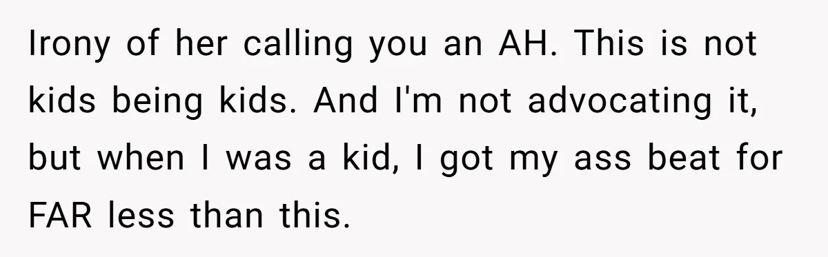 Irony of her calling you an AH. This is not kids being kids. And I'm not advocating it, but when I was a kid, I got my ass beat for...