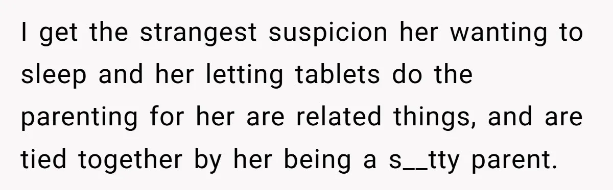 I get the strangest suspicion her wanting to sleep and her letting tablets do the parenting for her are related things, and are tied together by her being a s__tty...