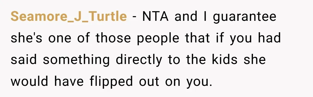 Seamore_J_Turtle − NTA and I guarantee she's one of those people that if you had said something directly to the kids she would have flipped out on you.