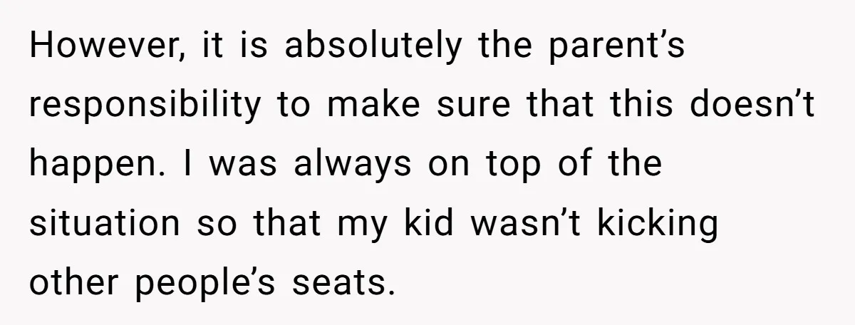 However, it is absolutely the parent’s responsibility to make sure that this doesn’t happen. I was always on top of the situation so that my kid wasn’t kicking other people’s...