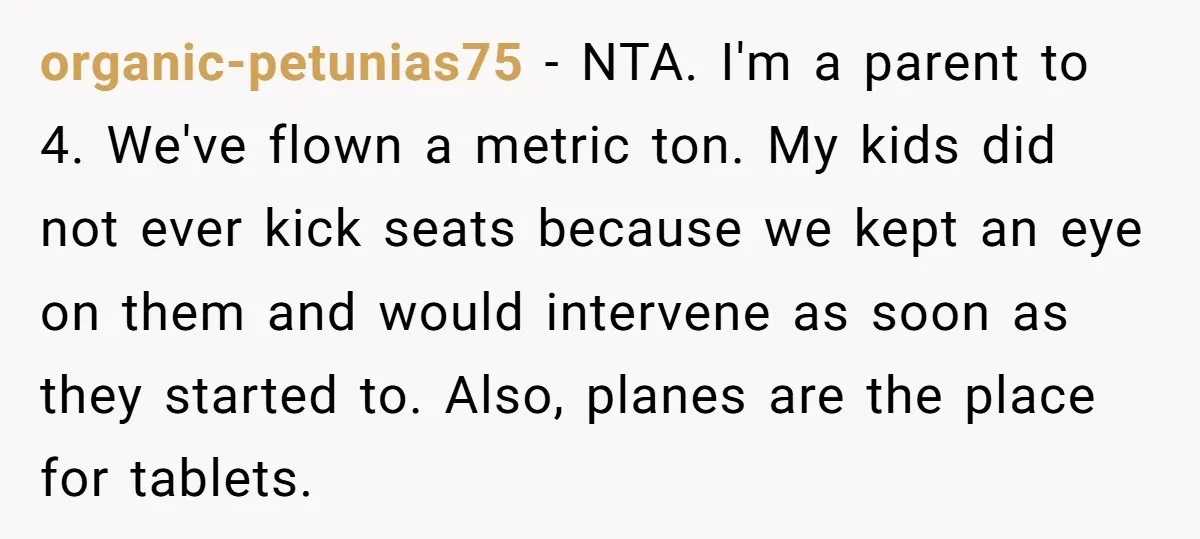 organic-petunias75 − NTA. I'm a parent to 4. We've flown a metric ton. My kids did not ever kick seats because we kept an eye on them and would intervene...