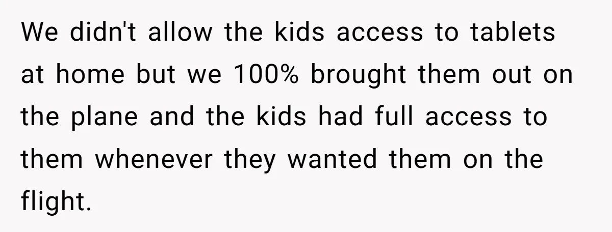 We didn't allow the kids access to tablets at home but we 100% brought them out on the plane and the kids had full access to them whenever they wanted...