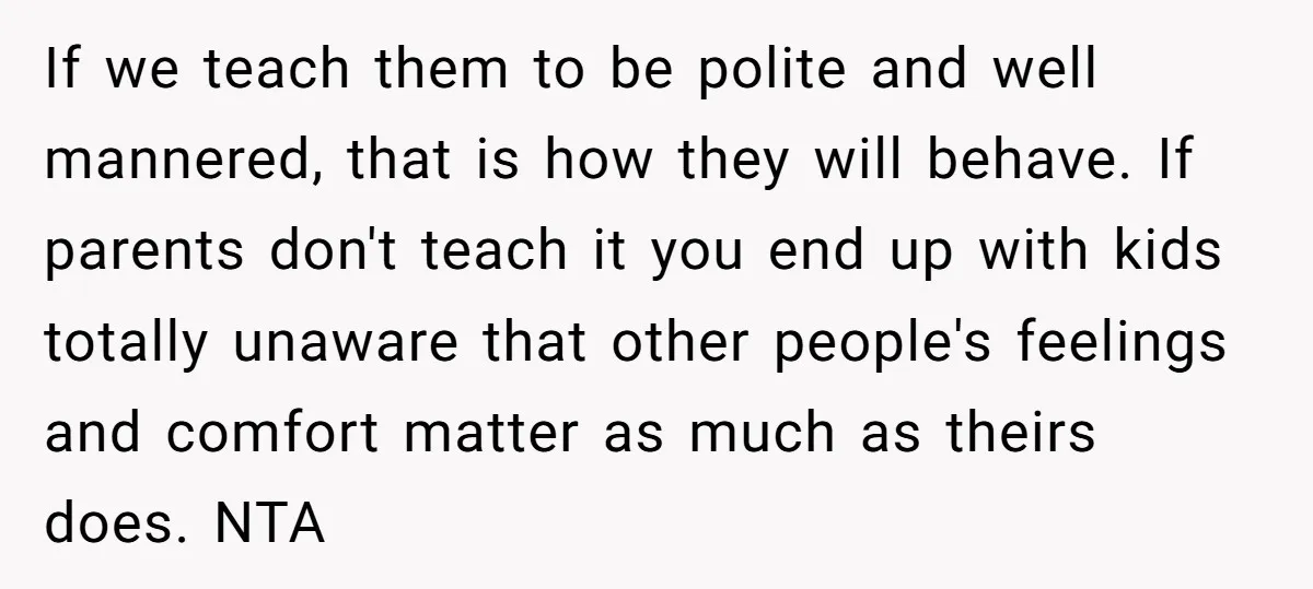 If we teach them to be polite and well mannered, that is how they will behave. If parents don't teach it you end up with kids totally unaware that other...