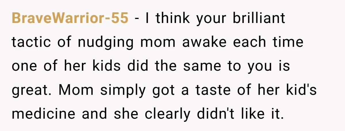 BraveWarrior-55 − I think your brilliant tactic of nudging mom awake each time one of her kids did the same to you is great. Mom simply got a taste of...