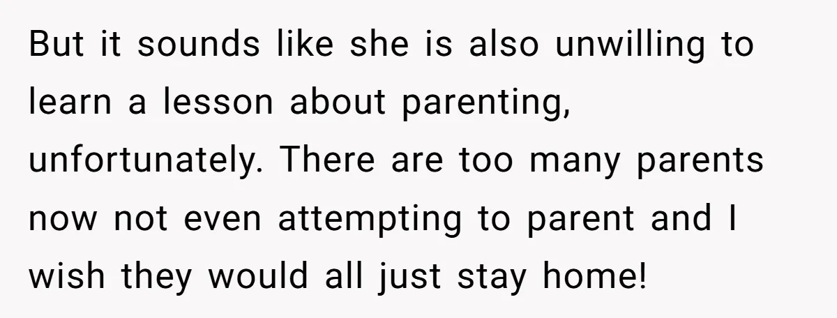 But it sounds like she is also unwilling to learn a lesson about parenting, unfortunately. There are too many parents now not even attempting to parent and I wish they...